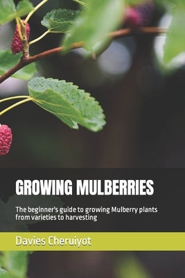 Growing Mulberries: The beginner's guide to growing Mulberry plants from varieties to harvesting by Cheruiyot, Davies