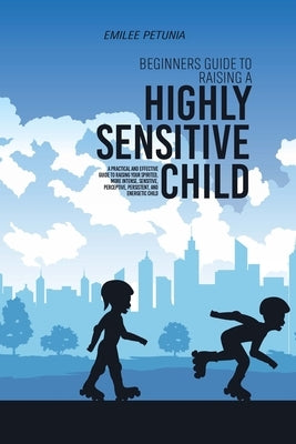 Beginners Guide To Raising A Highly Sensitive Child: A Practical And Effective Guide To Raising Your Spirited, More Intense, Sensitive, Perceptive, Pe by 