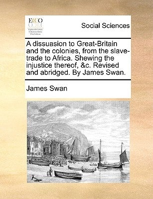 A Dissuasion to Great-Britain and the Colonies, from the Slave-Trade to Africa. Shewing the Injustice Thereof, &C. Revised and Abridged. by James Swan by Swan, James