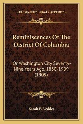 Reminiscences Of The District Of Columbia: Or Washington City Seventy-Nine Years Ago, 1830-1909 (1909) by Vedder, Sarah E.