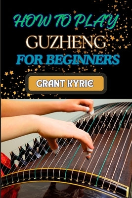 How to Play Guzheng for Beginners: Essential Techniques, Practice Exercises, And Mastering Traditional Chinese Music With Easy-To-Follow Steps by Kyrie, Grant