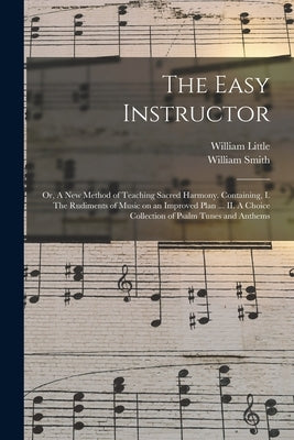 The Easy Instructor: or, A New Method of Teaching Sacred Harmony. Containing, I. The Rudiments of Music on an Improved Plan ... II. A Choic by Little, William