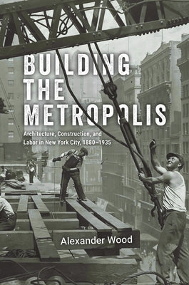 Building the Metropolis: Architecture, Construction, and Labor in New York City, 1880-1935 by Wood, Alexander