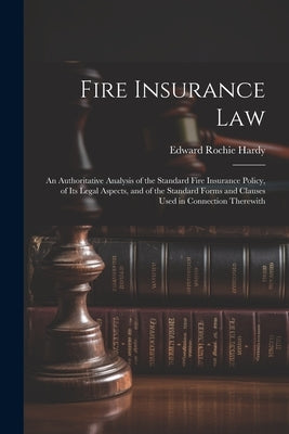 Fire Insurance Law: An Authoritative Analysis of the Standard Fire Insurance Policy, of Its Legal Aspects, and of the Standard Forms and C by Hardy, Edward Rochie