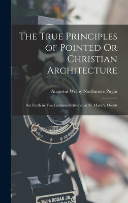 The True Principles of Pointed Or Christian Architecture: Set Forth in Two Lectures Delivered at St. Marie's, Oscott by Pugin, Augustus Welby Northmore