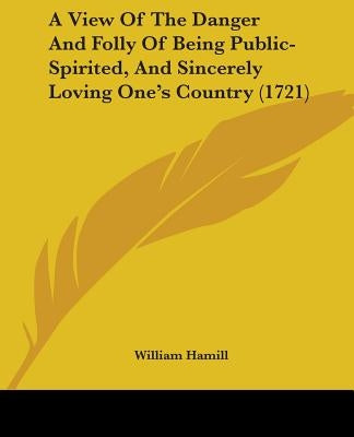 A View Of The Danger And Folly Of Being Public-Spirited, And Sincerely Loving One's Country (1721) by Hamill, William