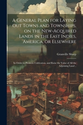 A General Plan for Laying out Towns and Townships, on the New-acquired Lands in the East Indies, America, or Elsewhere; in Order to Promote Cultivatio by Sharp, Granville