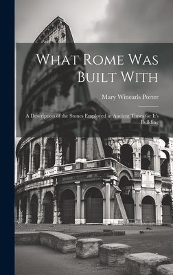 What Rome was Built With: A Description of the Stones Employed in Ancient Times for It's Building by Porter, Mary Winearls