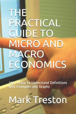 The Practical Guide to Micro and Macro Economics: 300 + Easy to Understand Definitions with Examples and Graphs by Treston, Mark