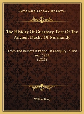 The History Of Guernsey, Part Of The Ancient Duchy Of Normandy: From The Remotest Period Of Antiquity To The Year 1814 (1815) by Berry, William