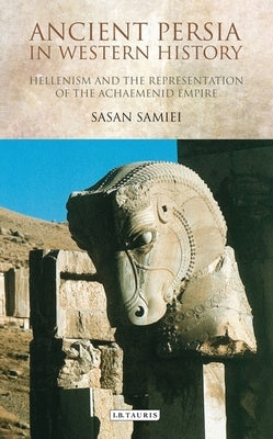 Ancient Persia in Western History: Hellenism and the Representation of the Achaemenid Empire by Samiei, Sasan