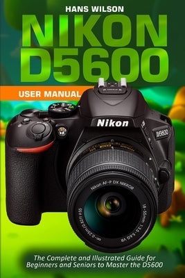 Nikon D5600 User Manual: The Complete and Illustrated Guide for Beginners and Seniors to Master the D5600 by Wilson, Hans