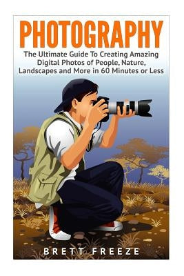 Photography: The Ultimate Guide To Creating Amazing Digital Photos of People, Nature, Landscape and More in Sixty Minutes or Less! by Freeze, Brett