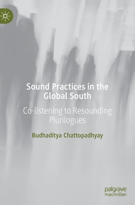 Sound Practices in the Global South: Co-Listening to Resounding Plurilogues by Chattopadhyay, Budhaditya