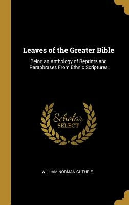 Leaves of the Greater Bible: Being an Anthology of Reprints and Paraphrases From Ethnic Scriptures by Guthrie, William Norman