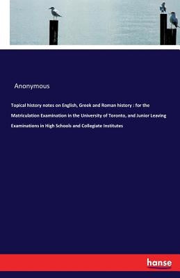 Topical history notes on English, Greek and Roman history: for the Matriculation Examination in the University of Toronto, and Junior Leaving Examinat by Anonymous