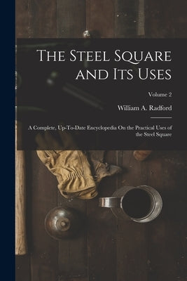 The Steel Square and Its Uses: A Complete, Up-To-Date Encyclopedia On the Practical Uses of the Steel Square; Volume 2 by Radford, William a.