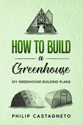 How to Build a Greenhouse: Diy greenhouse building plans by Castagneto, Philip