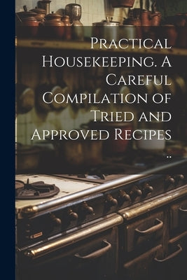 Practical Housekeeping. A Careful Compilation of Tried and Approved Recipes .. by Anonymous