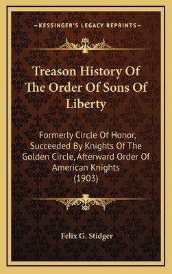 Treason History Of The Order Of Sons Of Liberty: Formerly Circle Of Honor, Succeeded By Knights Of The Golden Circle, Afterward Order Of American Knig by Stidger, Felix G.