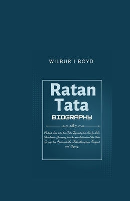 Ratan Tata biography.: A deep dive into the Tata Dynasty, his Early Life, Academic Journey, how he revolutionised the Tata Group, his Persona by I. Boyd, Wilbur