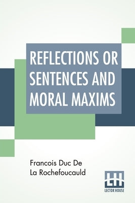 Reflections Or Sentences And Moral Maxims: Translated From The Editions Of 1678 And 1827 With Introduction, Notes, And Some Account Of The Author And by Rochefoucauld, Francois Duc de La