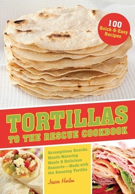 Tortillas to the Rescue Cookbook: Scrumptious Snacks, Mouth-Watering Meals and Delicious Desserts--All Made with the Amazing Tortilla by Harlan, Jessica