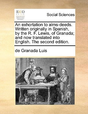 An Exhortation to Alms-Deeds. Written Originally in Spanish, by the R. F. Lewis, of Granada; And Now Translated Into English. the Second Edition. by De Granada, Luis