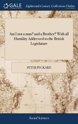 Am I not a man? and a Brother? With all Humility Addressed to the British Legislature by Peckard, Peter