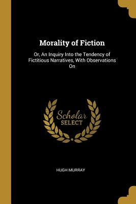 Morality of Fiction: Or, An Inquiry Into the Tendency of Fictitious Narratives, With Observations On by Murray, Hugh