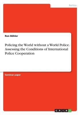 Policing the World without a World Police. Assessing the Conditions of International Police Cooperation by Böhler, Ron