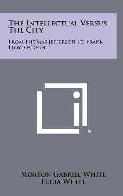 The Intellectual Versus The City: From Thomas Jefferson To Frank Lloyd Wright by White, Morton Gabriel