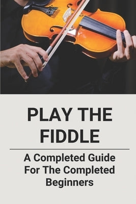 Play The Fiddle: A Completed Guide For The Completed Beginners by Curly, Katy