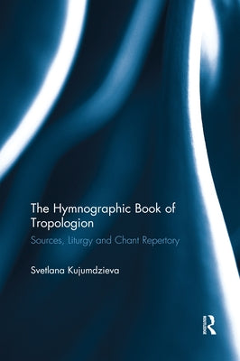 The Hymnographic Book of Tropologion: Sources, Liturgy and Chant Repertory by Kujumdzieva, Svetlana