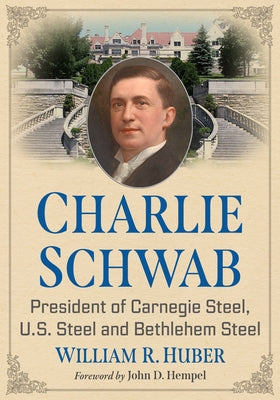 Charlie Schwab: President of Carnegie Steel, U.S. Steel and Bethlehem Steel by Huber, William R.