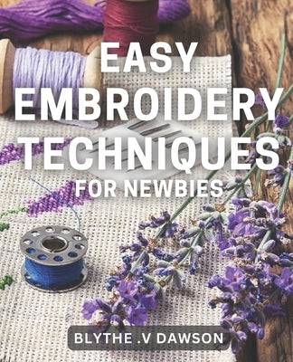 Easy Embroidery Techniques for Newbies: Discover Simple Stitching Techniques for Perfect Embroidery Projects in No Time! by V. Dawson, Blythe