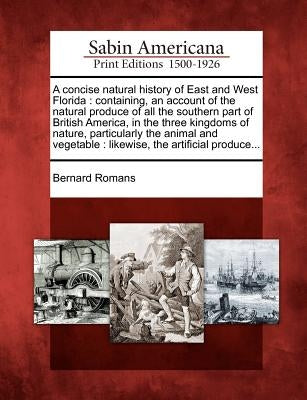 A Concise Natural History of East and West Florida: Containing, an Account of the Natural Produce of All the Southern Part of British America, in the by Romans, Bernard