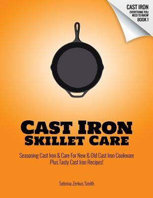 Cast Iron Skillet Care: Seasoning Cast Iron and Care for New and Old Cast Iron Cookware Plus Tasty Cast Iron Skillet Recipes by Smith, Sebrina Zerkus