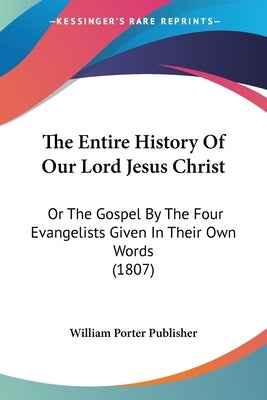 The Entire History Of Our Lord Jesus Christ: Or The Gospel By The Four Evangelists Given In Their Own Words (1807) by William Porter Publisher