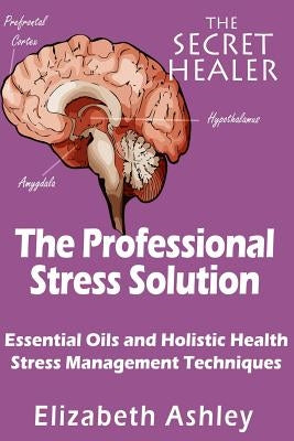 The Professional Stress Solutution: Essential Oils and Holistic Health Stress Management Techniques by Ashley, Elizabeth