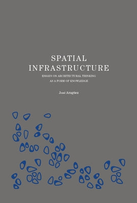 Spatial Infrastructure: Essays on Architectural Thinking as a Form of Knowledge by Araguez, Jose