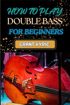 How to Play Double Bass for Beginners: Step-By-Step Guide To Mastering Techniques, Music Theory, And Practice Routines For Aspiring Finger Positions by Kyrie, Grant