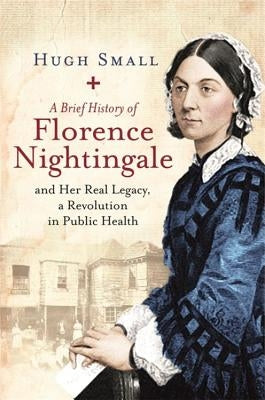 A Brief History of Florence Nightingale: And Her Real Legacy, a Revolution in Public Health by Small, Hugh