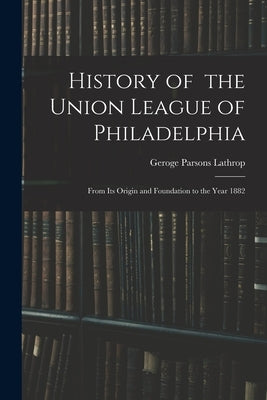 History of the Union League of Philadelphia: From Its Origin and Foundation to the Year 1882 by Lathrop, Geroge Parsons 1851-1898