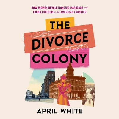 The Divorce Colony: How Women Revolutionized Marriage and Found Freedom on the American Frontier by White, April