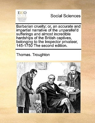 Barbarian Cruelty; Or, an Accurate and Impartial Narrative of the Unparallel'd Sufferings and Almost Incredible Hardships of the British Captives, Bel by Troughton, Thomas