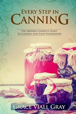 Every Step in Canning: The Complete Prepper's Guide To Canning Food Preservation by Gray, Grace Viall