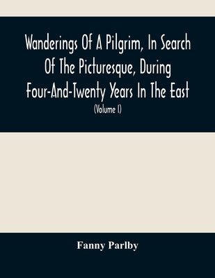 Wanderings Of A Pilgrim, In Search Of The Picturesque, During Four-And-Twenty Years In The East; With Revelations Of Life In The Zenana (Volume I) by Parlby, Fanny