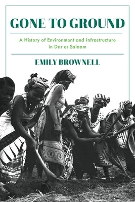 Gone to Ground: A History of Environment and Infrastructure in Dar Es Salaam by Brownell, Emily