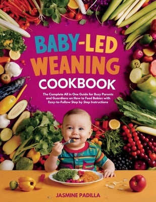 Baby-led Weaning Cookbook: The Complete All in One Guide for Busy Parents and Guardians on How to Feed Babies with Easy-to-Follow Step by Step In by Padilla, Jasmine